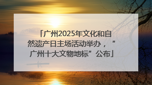广州2025年文化和自然遗产日主场活动举办，“广州十大文物地标”公布
