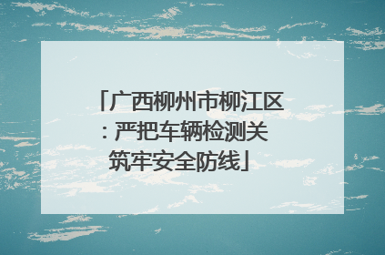 广西柳州市柳江区：严把车辆检测关 筑牢安全防线