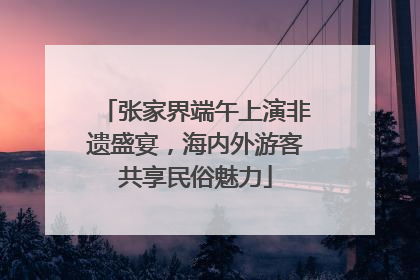 张家界端午上演非遗盛宴，海内外游客共享民俗魅力