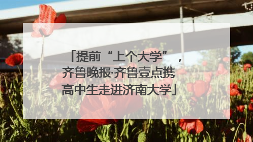 提前“上个大学”，齐鲁晚报·齐鲁壹点携高中生走进济南大学
