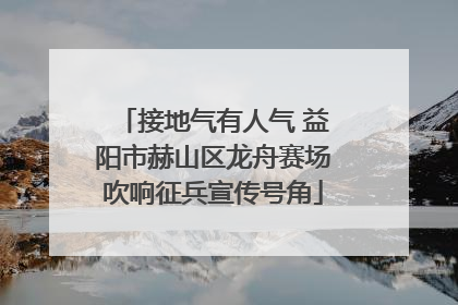 接地气有人气 益阳市赫山区龙舟赛场吹响征兵宣传号角