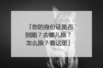 您的身份证是否到期？去哪儿换？怎么换？看这里