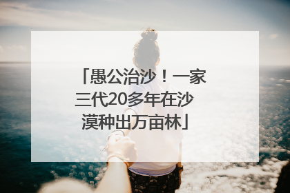 愚公治沙！一家三代20多年在沙漠种出万亩林