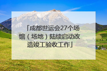 成都世运会27个场馆（场地）陆续启动改造竣工验收工作