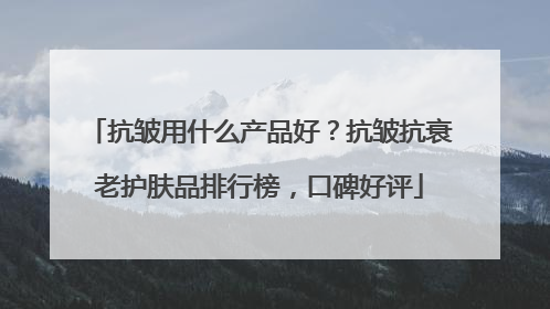 抗皱用什么产品好？抗皱抗衰老护肤品排行榜，口碑好评