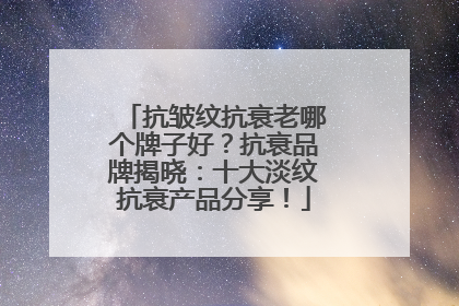抗皱纹抗衰老哪个牌子好？抗衰品牌揭晓：十大淡纹抗衰产品分享！