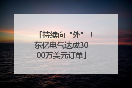 持续向“外”！东亿电气达成3000万美元订单