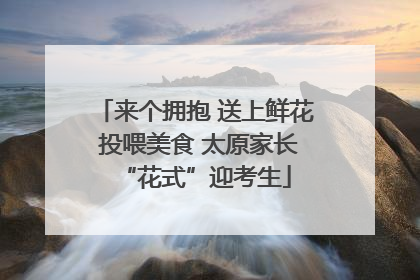 来个拥抱 送上鲜花 投喂美食 太原家长“花式”迎考生