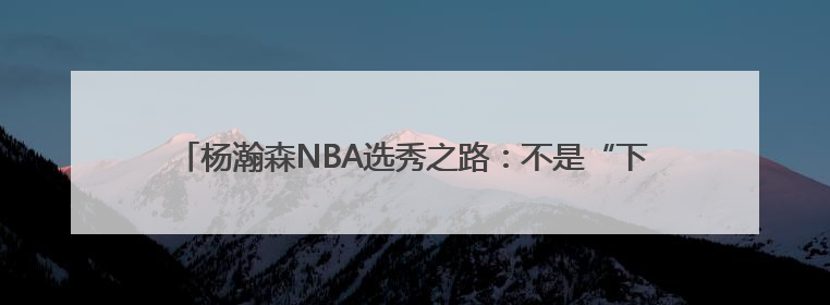杨瀚森NBA选秀之路：不是“下一个姚明” 努力成为最好的自己