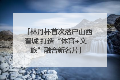 林丹杯首次落户山西晋城 打造“体育+文旅”融合新名片