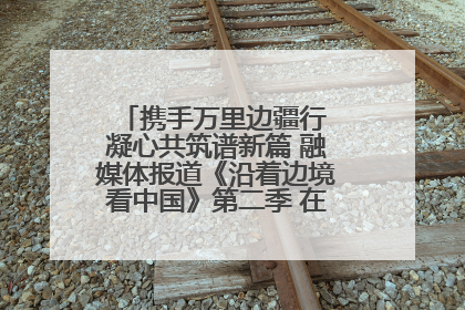 携手万里边疆行 凝心共筑谱新篇 融媒体报道《沿着边境看中国》第二季 在广西东兴正式启动