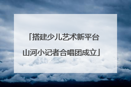 搭建少儿艺术新平台 山河小记者合唱团成立