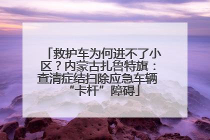 救护车为何进不了小区？内蒙古扎鲁特旗：查清症结扫除应急车辆“卡杆”障碍