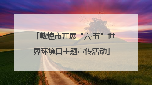敦煌市开展“六·五”世界环境日主题宣传活动