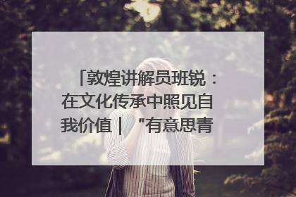敦煌讲解员班锐：在文化传承中照见自我价值｜“有意思青年”高校公益计划