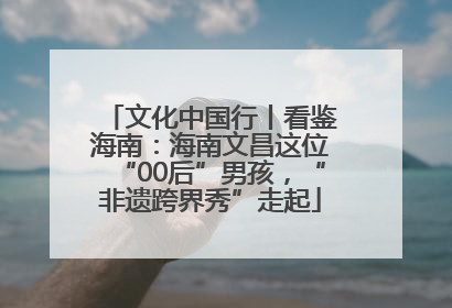 文化中国行丨看鉴海南：海南文昌这位“00后”男孩，“非遗跨界秀”走起