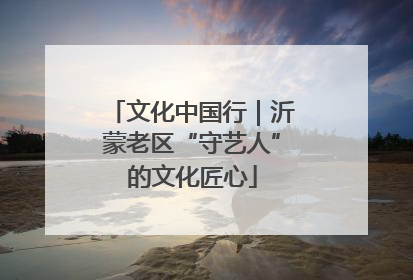 文化中国行｜沂蒙老区“守艺人”的文化匠心