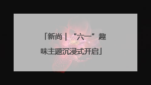 新尚｜“六一”趣味主题沉浸式开启