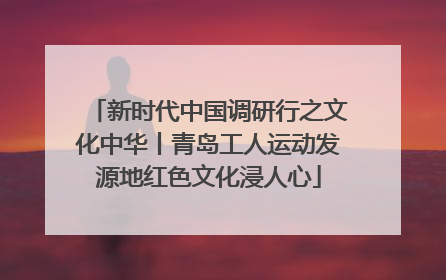新时代中国调研行之文化中华丨青岛工人运动发源地红色文化浸人心