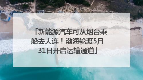 新能源汽车可从烟台乘船去大连！渤海轮渡5月31日开启运输通道