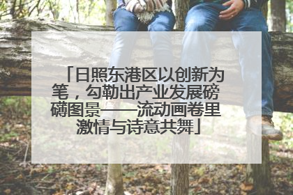 日照东港区以创新为笔，勾勒出产业发展磅礴图景——流动画卷里 激情与诗意共舞