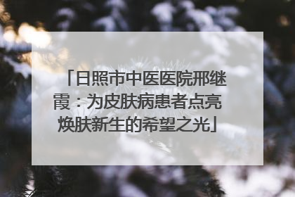 日照市中医医院邢继霞：为皮肤病患者点亮焕肤新生的希望之光