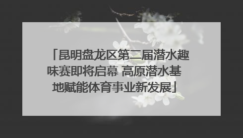 昆明盘龙区第二届潜水趣味赛即将启幕 高原潜水基地赋能体育事业新发展