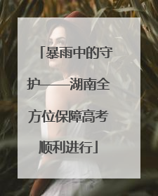 暴雨中的守护——湖南全方位保障高考顺利进行