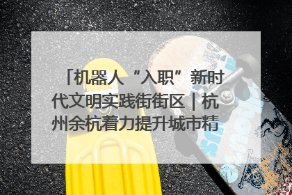 机器人“入职”新时代文明实践街街区｜杭州余杭着力提升城市精细化智能化管理水平