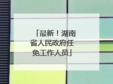 最新！湖南省人民政府任免工作人员