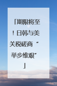 期限将至！日韩与美关税磋商“举步维艰”