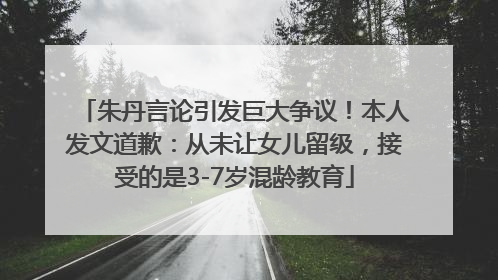 朱丹言论引发巨大争议！本人发文道歉：从未让女儿留级，接受的是3-7岁混龄教育