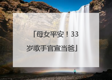 母女平安！33岁歌手官宣当爸