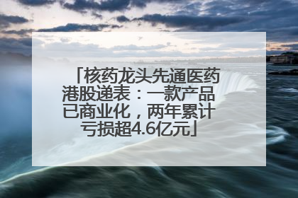 核药龙头先通医药港股递表：一款产品已商业化，两年累计亏损超4.6亿元