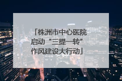 株洲市中心医院启动“三提一转”作风建设大行动