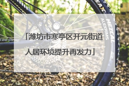 潍坊市寒亭区开元街道人居环境提升再发力