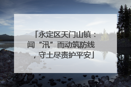 永定区天门山镇：闻“汛”而动筑防线，守土尽责护平安