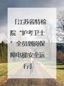 江苏省特检院“护考卫士”全员到岗保障电梯安全运行