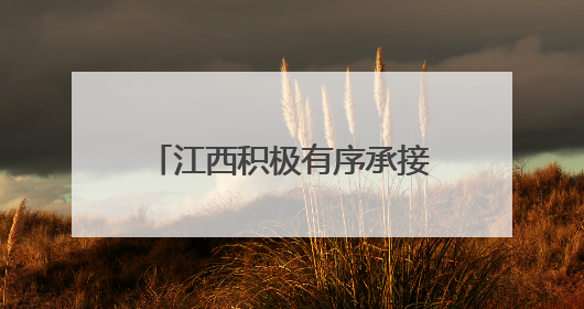 江西积极有序承接产业转移 努力构建现代化产业体系