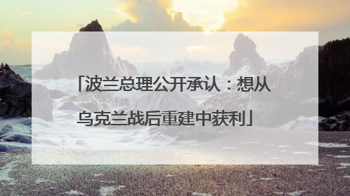 波兰总理公开承认：想从乌克兰战后重建中获利