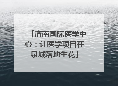 济南国际医学中心：让医学项目在泉城落地生花