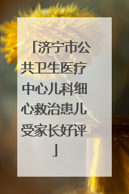 济宁市公共卫生医疗中心儿科细心救治患儿受家长好评