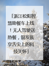 浙江松阳智慧助餐车上线！无人驾驶送热餐，银发族享舌尖上的科技关怀