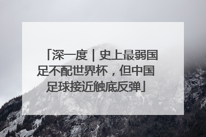 深一度｜史上最弱国足不配世界杯，但中国足球接近触底反弹