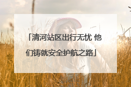 清河站区出行无忧 他们铸就安全护航之路