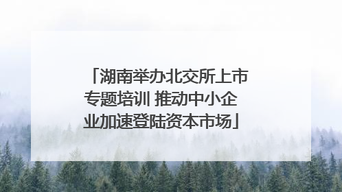 湖南举办北交所上市专题培训 推动中小企业加速登陆资本市场