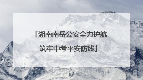湖南南岳公安全力护航 筑牢中考平安防线