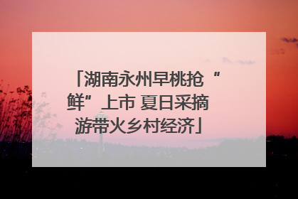 湖南永州早桃抢“鲜”上市 夏日采摘游带火乡村经济