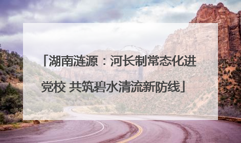 湖南涟源：河长制常态化进党校 共筑碧水清流新防线