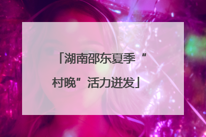 湖南邵东夏季“村晚”活力迸发